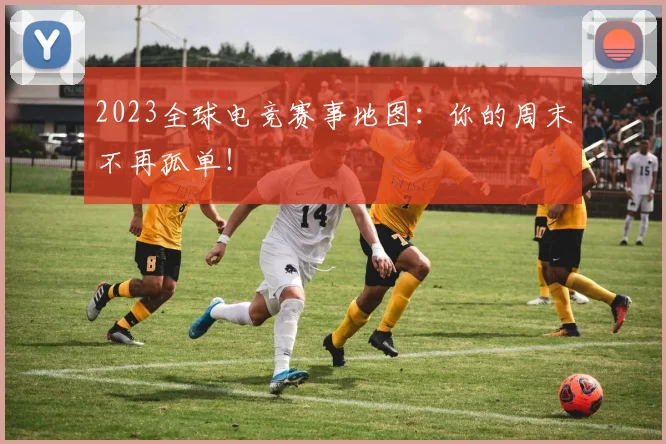 2023全球电竞赛事地图:你的周末不再孤单!