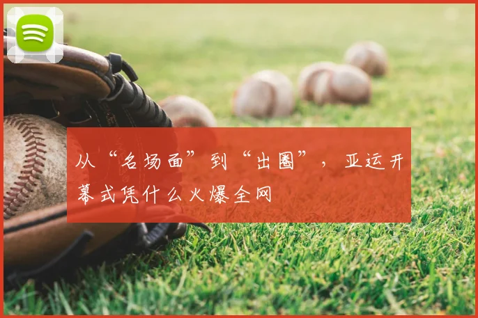 从“名场面”到“出圈”，亚运开幕式凭什么火爆全网