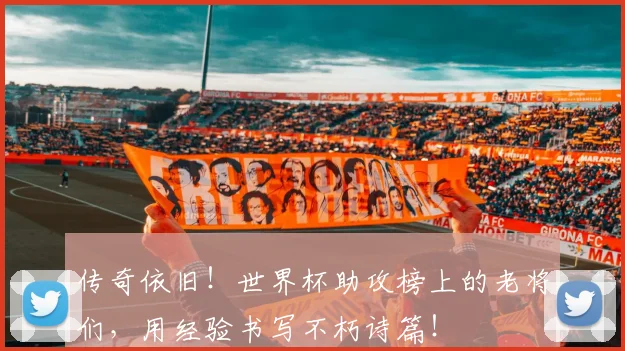 传奇依旧！世界杯助攻榜上的老将们，用经验书写不朽诗篇！