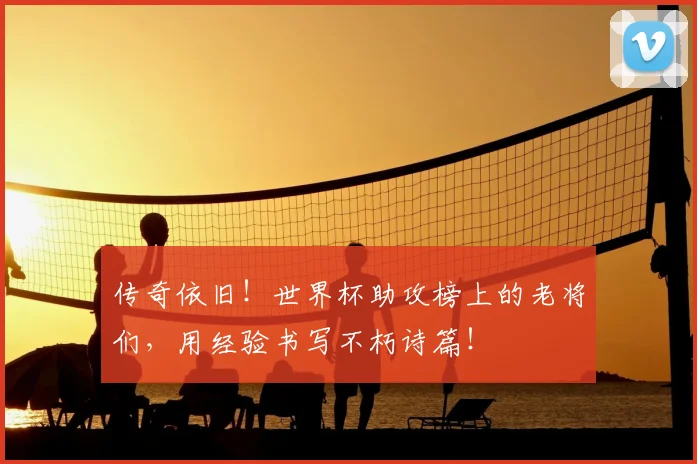 传奇依旧！世界杯助攻榜上的老将们，用经验书写不朽诗篇！