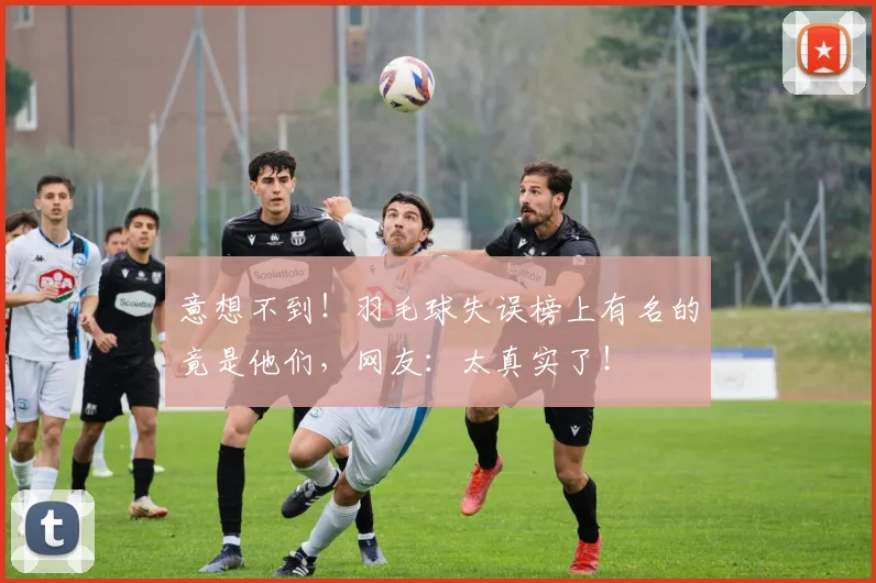 意想不到！羽毛球失误榜上有名的竟是他们，网友：太真实了！